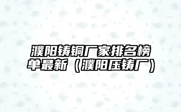 濮陽(yáng)鑄銅廠家排名榜單最新（濮陽(yáng)壓鑄廠）