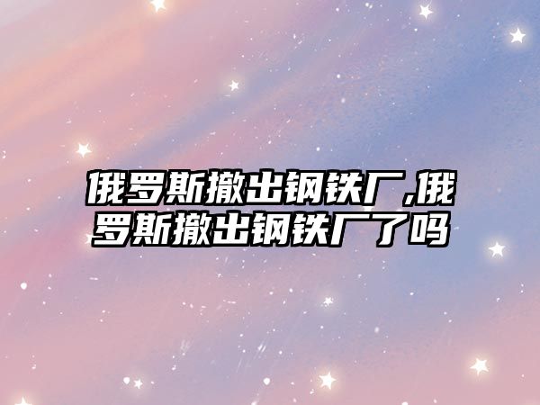 俄羅斯撤出鋼鐵廠,俄羅斯撤出鋼鐵廠了嗎