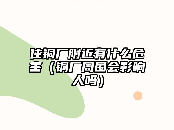 住銅廠附近有什么危害（銅廠周圍會影響人嗎）