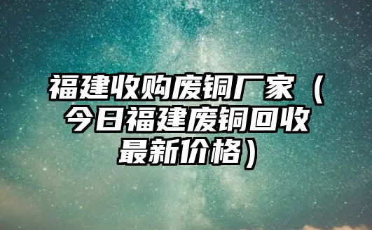 福建收購廢銅廠家（今日福建廢銅回收最新價格）