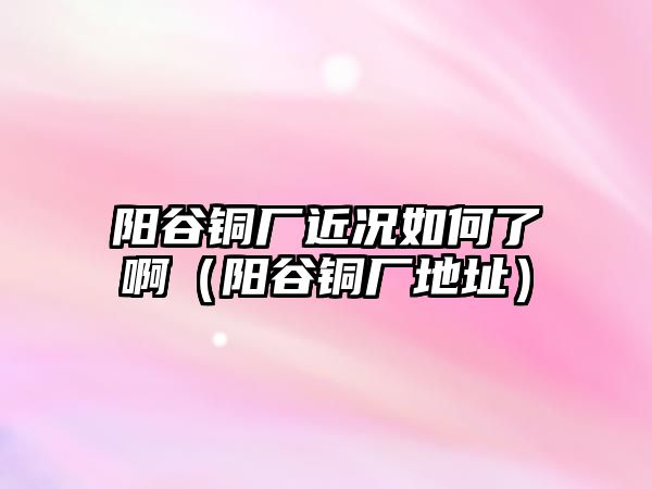 陽谷銅廠近況如何了?。柟茹~廠地址）