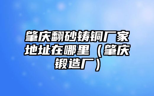 肇慶翻砂鑄銅廠家地址在哪里（肇慶鍛造廠）