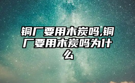 銅廠要用木炭嗎,銅廠要用木炭嗎為什么