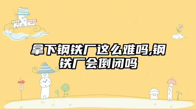 拿下鋼鐵廠這么難嗎,鋼鐵廠會倒閉嗎