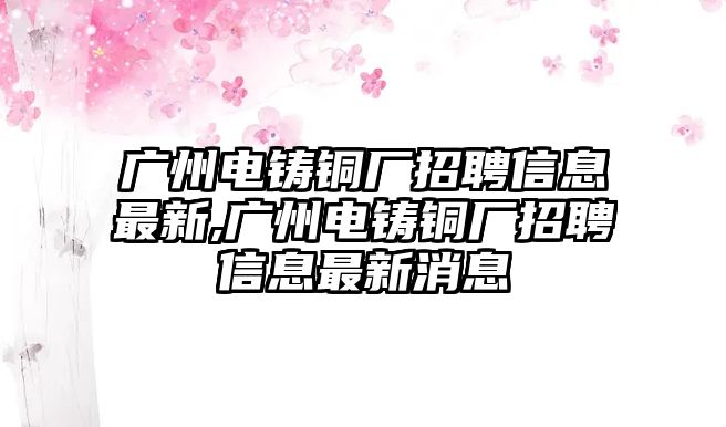 廣州電鑄銅廠招聘信息最新,廣州電鑄銅廠招聘信息最新消息