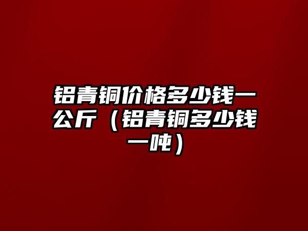 鋁青銅價格多少錢一公斤（鋁青銅多少錢一噸）