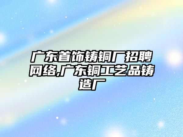 廣東首飾鑄銅廠招聘網(wǎng)絡(luò),廣東銅工藝品鑄造廠