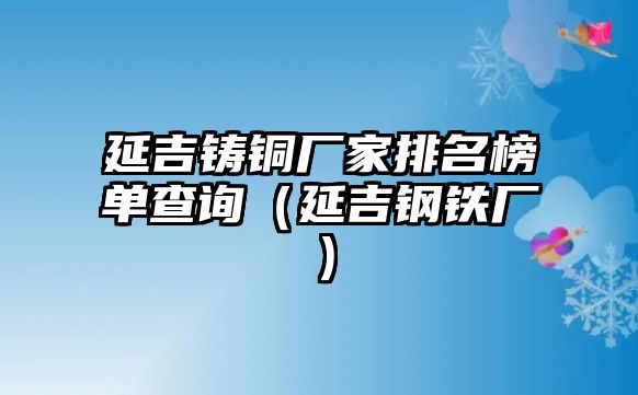 延吉鑄銅廠家排名榜單查詢（延吉鋼鐵廠）