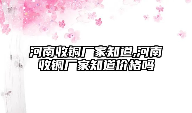 河南收銅廠家知道,河南收銅廠家知道價(jià)格嗎