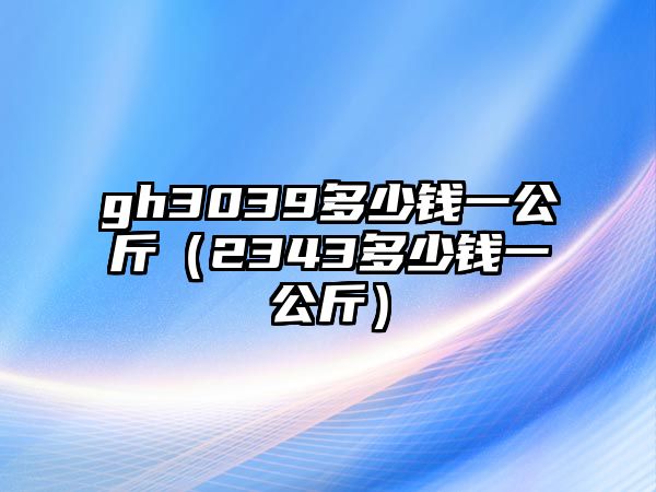 gh3039多少錢(qián)一公斤（2343多少錢(qián)一公斤）