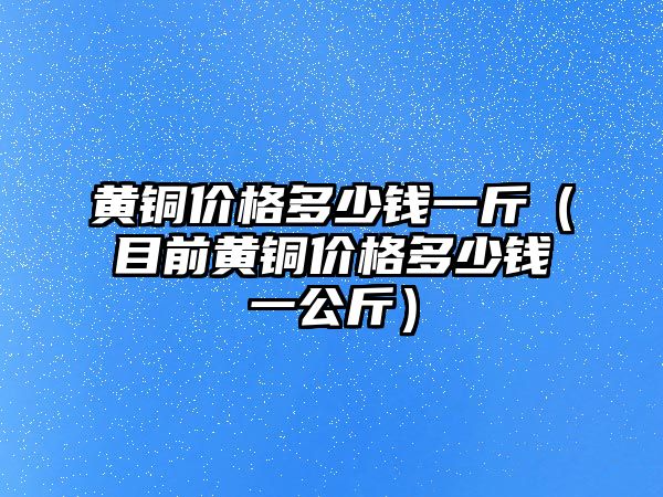 黃銅價格多少錢一斤（目前黃銅價格多少錢一公斤）