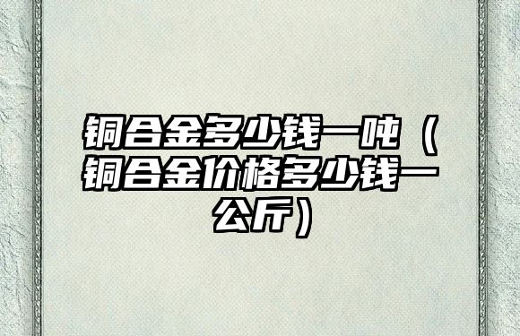 銅合金多少錢一噸（銅合金價格多少錢一公斤）