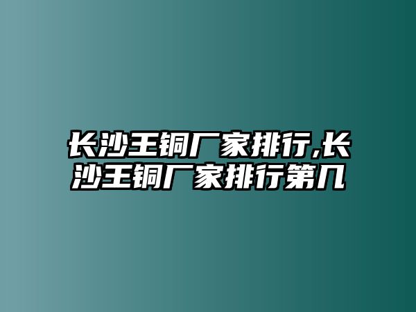 長沙王銅廠家排行,長沙王銅廠家排行第幾