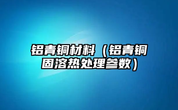 鋁青銅材料（鋁青銅固溶熱處理參數(shù)）