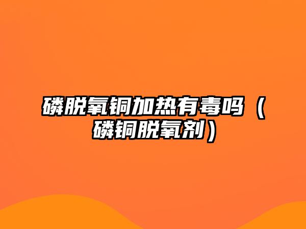 磷脫氧銅加熱有毒嗎（磷銅脫氧劑）