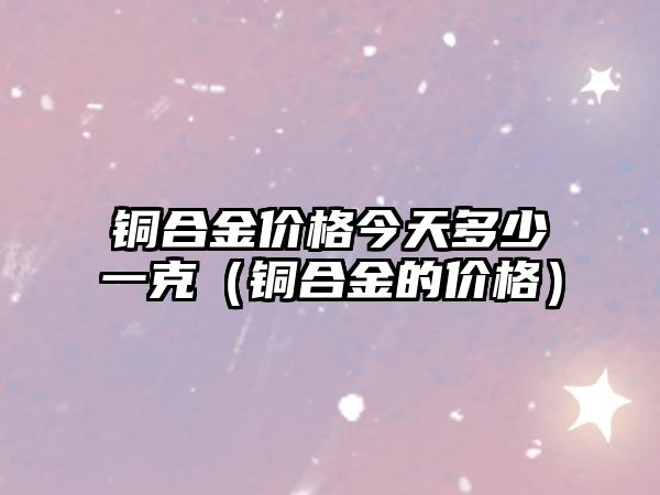 銅合金價格今天多少一克（銅合金的價格）