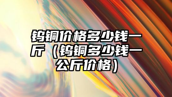 鎢銅價格多少錢一斤（鎢銅多少錢一公斤價格）