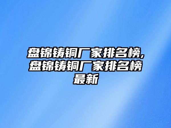 盤(pán)錦鑄銅廠家排名榜,盤(pán)錦鑄銅廠家排名榜最新