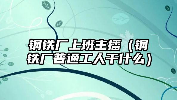 鋼鐵廠上班主播（鋼鐵廠普通工人干什么）