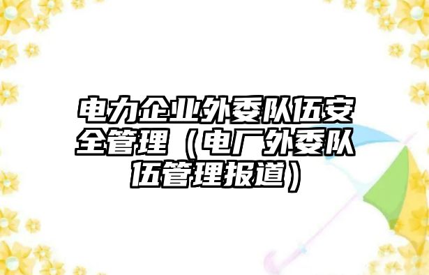 電力企業(yè)外委隊(duì)伍安全管理（電廠外委隊(duì)伍管理報(bào)道）