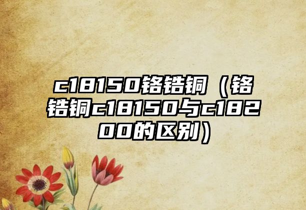 c18150鉻鋯銅（鉻鋯銅c18150與c18200的區(qū)別）