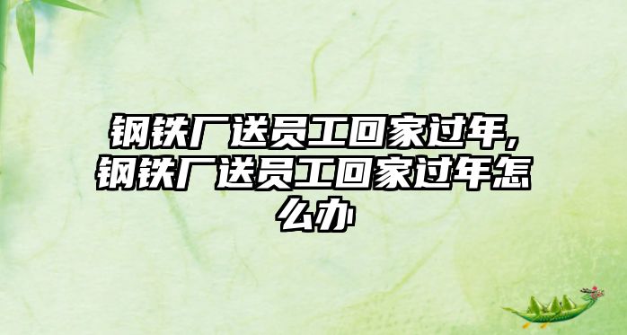 鋼鐵廠送員工回家過年,鋼鐵廠送員工回家過年怎么辦