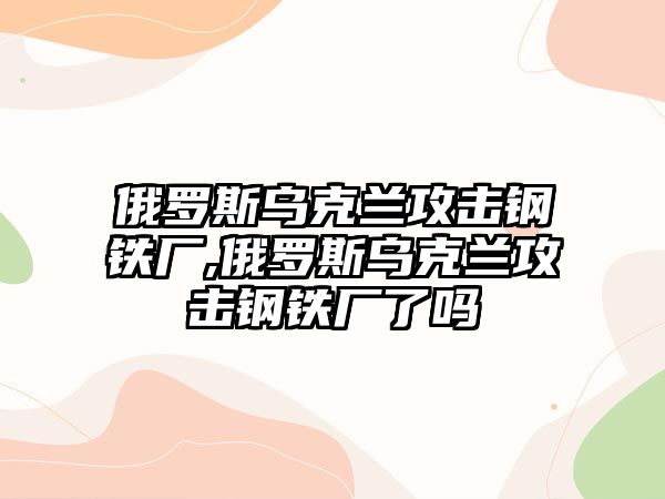 俄羅斯烏克蘭攻擊鋼鐵廠,俄羅斯烏克蘭攻擊鋼鐵廠了嗎