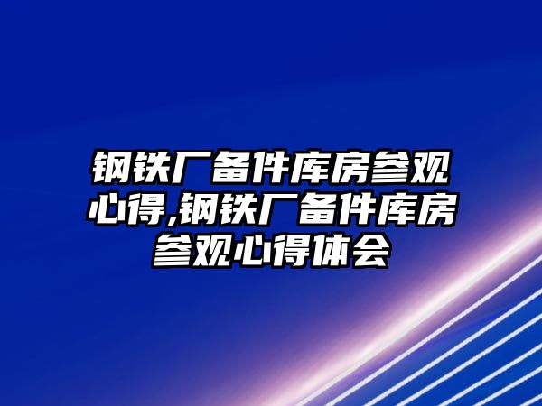 鋼鐵廠備件庫(kù)房參觀心得,鋼鐵廠備件庫(kù)房參觀心得體會(huì)