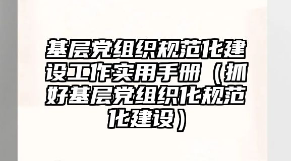 基層黨組織規(guī)范化建設工作實用手冊（抓好基層黨組織化規(guī)范化建設）