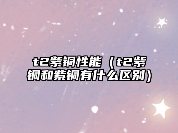 t2紫銅性能（t2紫銅和紫銅有什么區(qū)別）