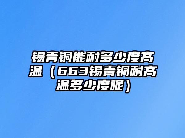 錫青銅能耐多少度高溫（663錫青銅耐高溫多少度呢）