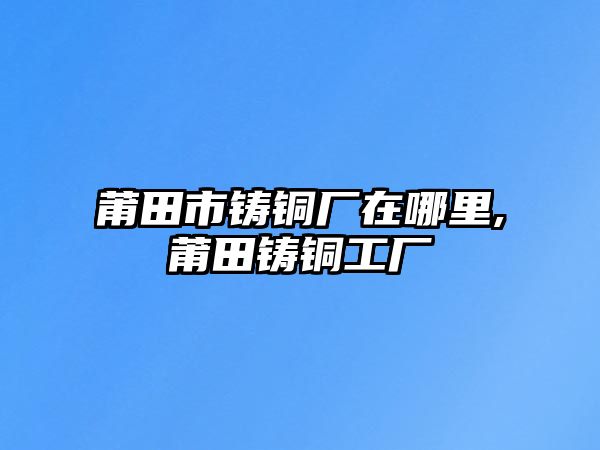 莆田市鑄銅廠在哪里,莆田鑄銅工廠