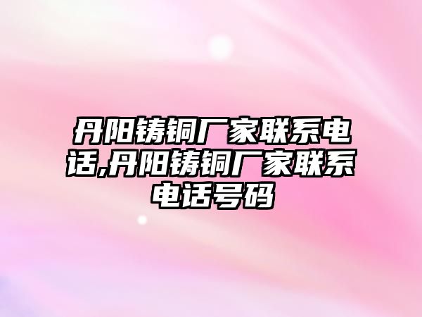 丹陽鑄銅廠家聯(lián)系電話,丹陽鑄銅廠家聯(lián)系電話號碼