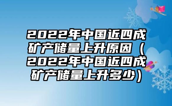 2022年中國近四成礦產(chǎn)儲量上升原因（2022年中國近四成礦產(chǎn)儲量上升多少）