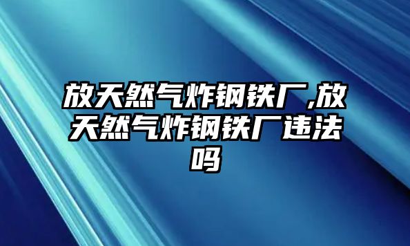 放天然氣炸鋼鐵廠,放天然氣炸鋼鐵廠違法嗎