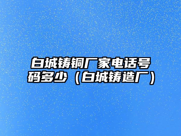 白城鑄銅廠家電話號碼多少（白城鑄造廠）