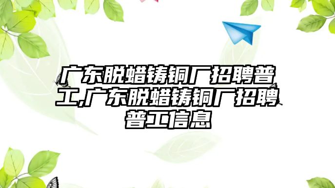 廣東脫蠟鑄銅廠招聘普工,廣東脫蠟鑄銅廠招聘普工信息