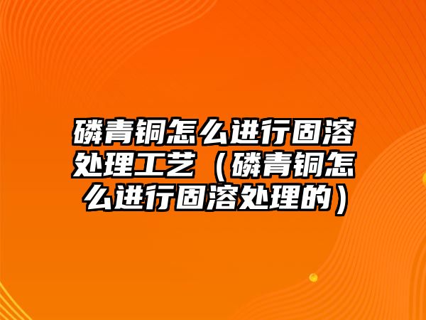 磷青銅怎么進(jìn)行固溶處理工藝（磷青銅怎么進(jìn)行固溶處理的）