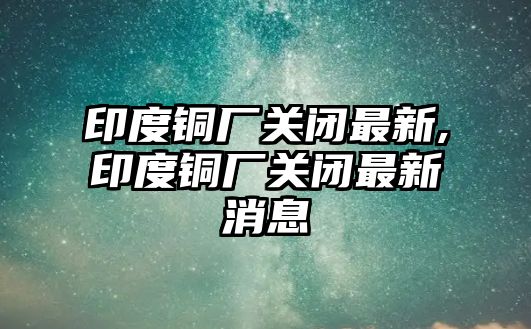 印度銅廠關閉最新,印度銅廠關閉最新消息