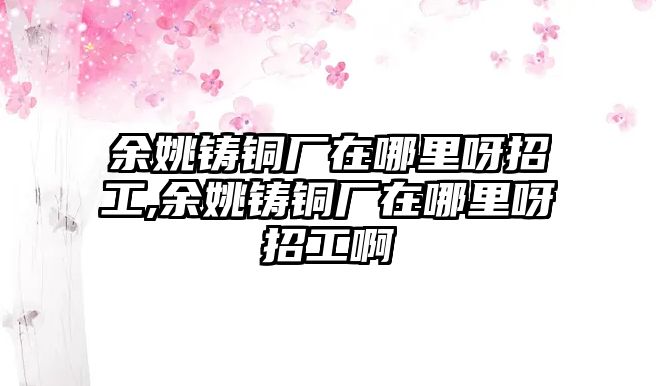 余姚鑄銅廠在哪里呀招工,余姚鑄銅廠在哪里呀招工啊