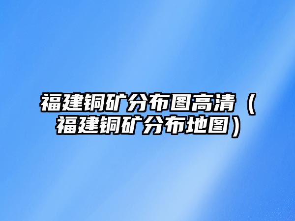 福建銅礦分布圖高清（福建銅礦分布地圖）