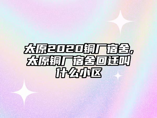 太原2020銅廠宿舍,太原銅廠宿舍回遷叫什么小區(qū)