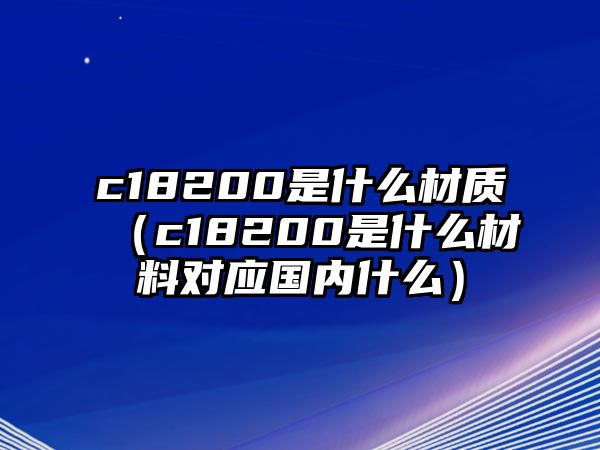 c18200是什么材質(zhì)（c18200是什么材料對(duì)應(yīng)國(guó)內(nèi)什么）