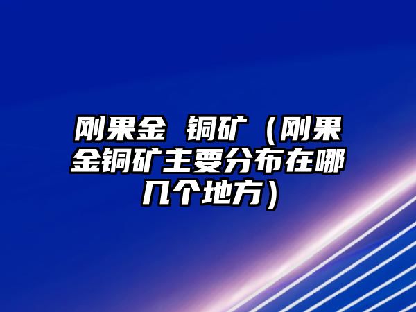 剛果金 銅礦（剛果金銅礦主要分布在哪幾個地方）