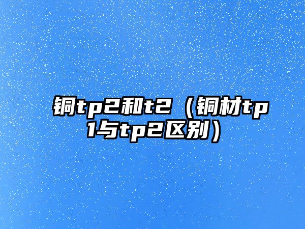 銅tp2和t2（銅材tp1與tp2區(qū)別）