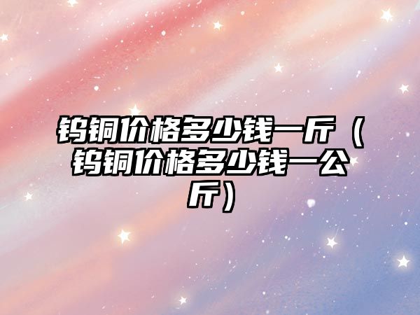 鎢銅價格多少錢一斤（鎢銅價格多少錢一公斤）