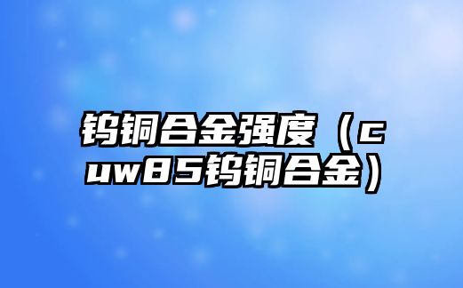 鎢銅合金強(qiáng)度（cuw85鎢銅合金）