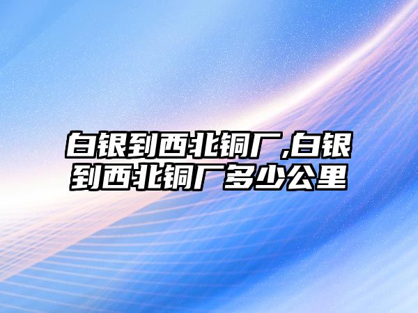 白銀到西北銅廠,白銀到西北銅廠多少公里