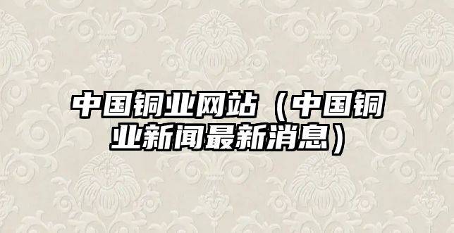 中國銅業(yè)網(wǎng)站（中國銅業(yè)新聞最新消息）