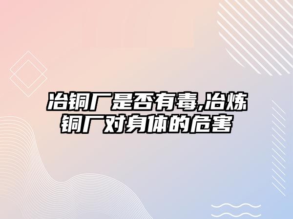 冶銅廠是否有毒,冶煉銅廠對(duì)身體的危害